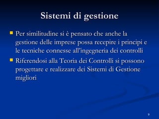 Sistemi di gestione Per similitudine si è pensato che anche la gestione delle imprese possa recepire i principi e le tecniche connesse all’ingegneria dei controlli Riferendosi alla Teoria dei Controlli si possono progettare e realizzare dei Sistemi di Gestione migliori 