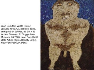 Jean Dubuffet, Will to Power,
January 1946. Oil, pebbles, sand,
and glass on canvas, 45 3/4 x 35
inches. Solomon R. Guggenheim
Museum. 74.2076. Jean Dubuffet ©
2007 Artists Rights Society (ARS),
New York/ADAGP, Paris.
 