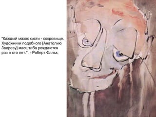 "Каждый мазок кисти - сокровище.
Художники подобного [Анатолию
Звереву] масштаба рождаются
раз в сто лет.", - Роберт Фальк,
 