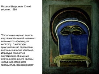 Михаил Шварцман. Синий
вестник. 1968
"Схождение мириад знаков,
жертвенной сменой знакомых
метаморфоз формирует
иературу. В иературе
архитектонично спрессован
мистический опыт человека.
Иература рождается
экстатически. Знамения
мистического опыта явлены
народным сознанием,
прапамятью, прасознанием".
 
