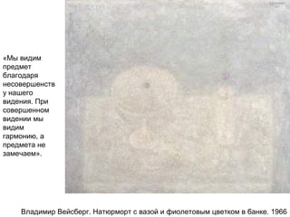 Владимир Вейсберг. Натюрморт с вазой и фиолетовым цветком в банке. 1966
«Мы видим
предмет
благодаря
несовершенств
у нашего
видения. При
совершенном
видении мы
видим
гармонию, а
предмета не
замечаем».
 