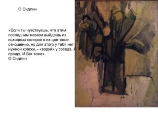 О.Сидлин
«Если ты чувствуешь, что этим
последним мазком выйдешь из
исходных колеров в их цветовое
отношение, но для этого у тебя нет
нужной краски, - «воруй» у соседа. Я
прощу. И Бог тоже».
О.Сидлин
 