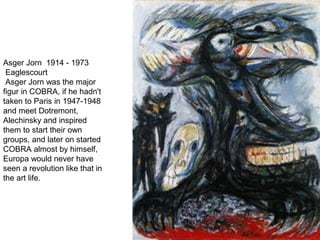 Asger Jorn 1914 - 1973
Eaglescourt
Asger Jorn was the major
figur in COBRA, if he hadn't
taken to Paris in 1947-1948
and meet Dotremont,
Alechinsky and inspired
them to start their own
groups, and later on started
COBRA almost by himself,
Europa would never have
seen a revolution like that in
the art life.
 