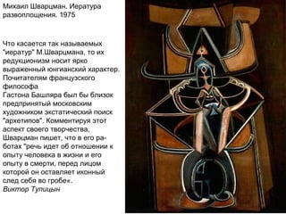 Михаил Шварцман. Иература
развоплощения. 1975
Что касается так называемых
"иератур" М.Шварцмана, то их
редукционизм носит ярко
выраженный юнгианский характер.
Почитателям французского
философа
Гастона Башляра был бы близок
предпринятый московским
художником экстатический поиск
"архетипов". Комментируя этот
аспект своего творчества,
Шварцман пишет, что в его ра-
ботах "речь идет об отношении к
опыту человека в жизни и его
опыту в смерти, перед лицом
которой он оставляет иконный
след себя во гробе«.
Виктор Тупицын
 