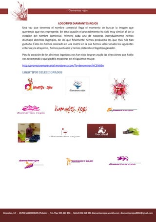 Diamantes rojos



                                                   LOGOTIPO DIAMANTES ROJOS
                 Una vez que tenemos el nombre comercial llega el momento de buscar la imagen que
                 queremos que nos represente. En esta ocasión el procedimiento ha sido muy similar al de la
                 elección del nombre comercial. Primero cada una de nosotras individualmente hemos
                 diseñado distintos logotipos, de los que finalmente hemos propuesto los que más nos han
                 gustado. Éstos los hemos colocado en una matriz en la que hemos seleccionado los siguientes
                 criterios; es atrayente, hemos puntuado y hemos obtenido el logotipo ganador.

                 Para la creación de los distintos logotipos nos han sido de gran ayuda las direcciones que Pablo
                 nos recomendó y que podéis encontrar en el siguiente enlace:

                 http://proyectoempresarial.wordpress.com/?s=denominaci%C3%B3n

                 LOGOTIPOS SELECCIONADOS




Girasoles, 12 - 45701 MADRIDEJOS (Toledo) - Tel./Fax 925 463 896 - Móvil 696 369 854 diamantesrojos.weebly.com diamantesrojos2012@gmail.com
 