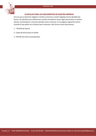 Diamantes rojos




                                  PLANTILLAS PARA LOS DOCUMENTOS DE NUESTRA EMPRESA
                 Una vez que ya tenemos elegido el nombre comercial y nuestro logotipo hemos decidido dar
                 forma a las plantillas que utilizaremos cuando necesitemos enviar algún documento a nuestros
                 clientes o proveedores, como por ejemplo cartas o facturas. En las páginas siguientes hemos
                 incluido lo que podría ser el boceto para comenzar a dar forma a estos documentos.

                 1.- Plantilla de factura

                 2.- Copia de factura para el cliente

                 3.- Plantilla de cartas y presupuestos




Girasoles, 12 - 45701 MADRIDEJOS (Toledo) - Tel./Fax 925 463 896 - Móvil 696 369 854 diamantesrojos.weebly.com diamantesrojos2012@gmail.com
 