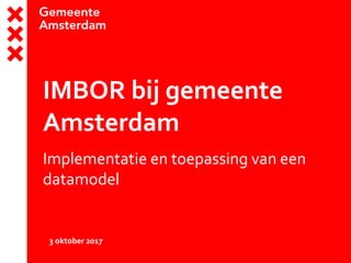 IMBOR bij gemeente
Amsterdam
Implementatie en toepassing van een
datamodel
3 oktober 2017
 