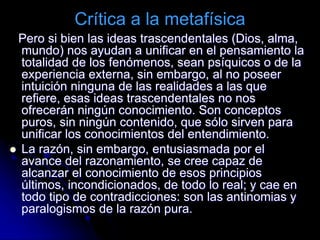 Crítica a la metafísica
Pero si bien las ideas trascendentales (Dios, alma,
mundo) nos ayudan a unificar en el pensamiento la
totalidad de los fenómenos, sean psíquicos o de la
experiencia externa, sin embargo, al no poseer
intuición ninguna de las realidades a las que
refiere, esas ideas trascendentales no nos
ofrecerán ningún conocimiento. Son conceptos
puros, sin ningún contenido, que sólo sirven para
unificar los conocimientos del entendimiento.
 La razón, sin embargo, entusiasmada por el
avance del razonamiento, se cree capaz de
alcanzar el conocimiento de esos principios
últimos, incondicionados, de todo lo real; y cae en
todo tipo de contradicciones: son las antinomias y
paralogismos de la razón pura.
 