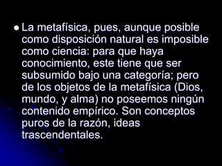  La metafísica, pues, aunque posible
como disposición natural es imposible
como ciencia: para que haya
conocimiento, este tiene que ser
subsumido bajo una categoría; pero
de los objetos de la metafísica (Dios,
mundo, y alma) no poseemos ningún
contenido empírico. Son conceptos
puros de la razón, ideas
trascendentales.
 