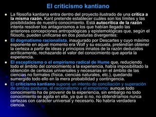 El criticismo kantiano
 La filosofía kantiana entra dentro del proyecto ilustrado de una crítica a
la misma razón. Kant pretende establecer cuáles son los límites y las
posibilidades de nuestro conocimiento. Está autocrítica de la razón
intenta resolver los antagonismos a los que habían llegado las
anteriores concepciones antropológicas y epistemológicas que, según el
filósofo, pueden unificarse en dos posturas divergentes:
 El dogmatismo racionalista, inaugurado por Descartes y cuyo máximo
exponente en aquel momento era Wolf y su escuela, pretendían obtener
la certeza a partir de ideas y principios innatos de la razón deducidos
acríticamente, rechazando el valor del conocimiento que aporta la
experiencia.
 El escepticismo o el empirismo radical de Hume que, reduciendo
todo el ámbito del conocimiento a la experiencia, había imposibilitado la
obtención de certezas universales y necesarias en el ámbito de las
ciencias no formales (física, ciencias naturales, etc.), quedando
sumergido todo ello en la mera probabilidad y contingencia.
 El criticismo kantiano supone un intento de conciliación y superación
de ambas posturas, el racionalismo y el empirismo: aunque todo
conocimiento ha de provenir de la experiencia, sin embargo no todo
conocimiento se agota en ella, ya que si no, no obtendríamos nunca
certezas con carácter universal y necesario. No habría verdadera
ciencia.
 