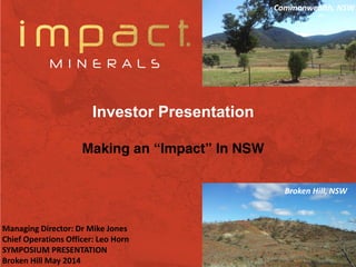 1
Investor Presentation
Making an “Impact” In NSW
Managing Director: Dr Mike Jones
Chief Operations Officer: Leo Horn
SYMPOSIUM PRESENTATION
Broken Hill May 2014
Commonwealth, NSW
Broken Hill, NSW
 