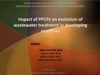 University of Novi Sad, Faculty of technical sciences,
 Department for environmental engineering and occupational safety




 Impact of PPCPs on evolution of
wastewater treatment in developing
             countries

              Authors:

                      Maja Sremački, M.Sc.
                       Jovana Simić, M.Sc.
                       Milena Stošić, M.Sc.
                     Srđan Kovačević, M.Sc.


                      17. May 2012.
               YWP Conference, Sofia, Bulgaria
 