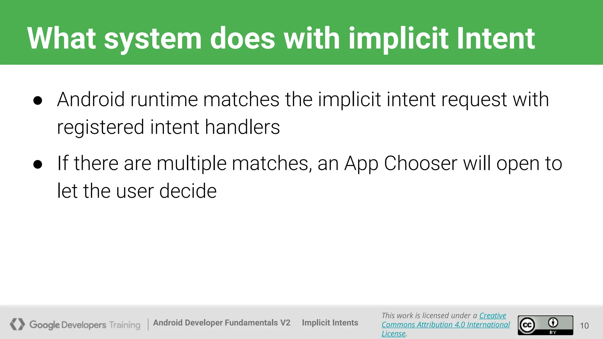 Android Developer Fundamentals V2
This work is licensed under a Creative
Commons Attribution 4.0 International
License.
Implicit Intents
What system does with implicit Intent
10
● Android runtime matches the implicit intent request with
registered intent handlers
● If there are multiple matches, an App Chooser will open to
let the user decide
 