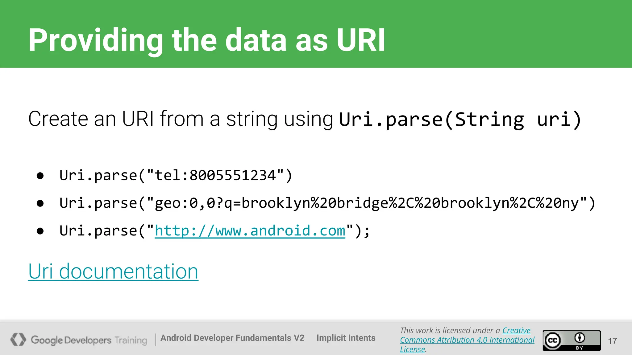 Android Developer Fundamentals V2
This work is licensed under a Creative
Commons Attribution 4.0 International
License.
Implicit Intents
Providing the data as URI
17
Create an URI from a string using Uri.parse(String uri)
● Uri.parse("tel:8005551234")
● Uri.parse("geo:0,0?q=brooklyn%20bridge%2C%20brooklyn%2C%20ny")
● Uri.parse("http://www.android.com");
Uri documentation
 