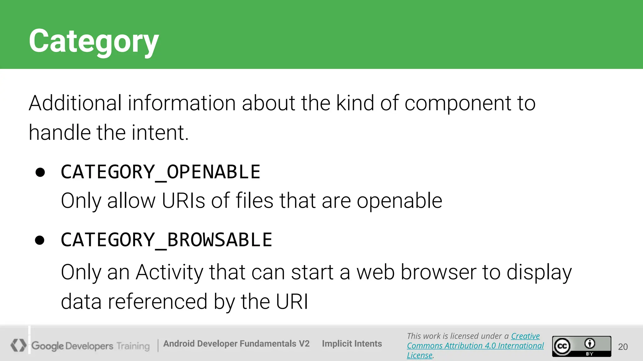 Android Developer Fundamentals V2
This work is licensed under a Creative
Commons Attribution 4.0 International
License.
Implicit Intents
Category
20
Additional information about the kind of component to
handle the intent.
● CATEGORY_OPENABLE
Only allow URIs of files that are openable
● CATEGORY_BROWSABLE
Only an Activity that can start a web browser to display
data referenced by the URI
 