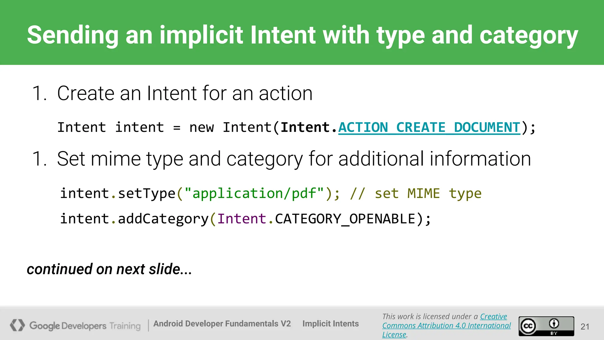 Android Developer Fundamentals V2
This work is licensed under a Creative
Commons Attribution 4.0 International
License.
Implicit Intents
Sending an implicit Intent with type and category
21
1. Create an Intent for an action
Intent intent = new Intent(Intent.ACTION_CREATE_DOCUMENT);
1. Set mime type and category for additional information
intent.setType("application/pdf"); // set MIME type
intent.addCategory(Intent.CATEGORY_OPENABLE);
continued on next slide...
 