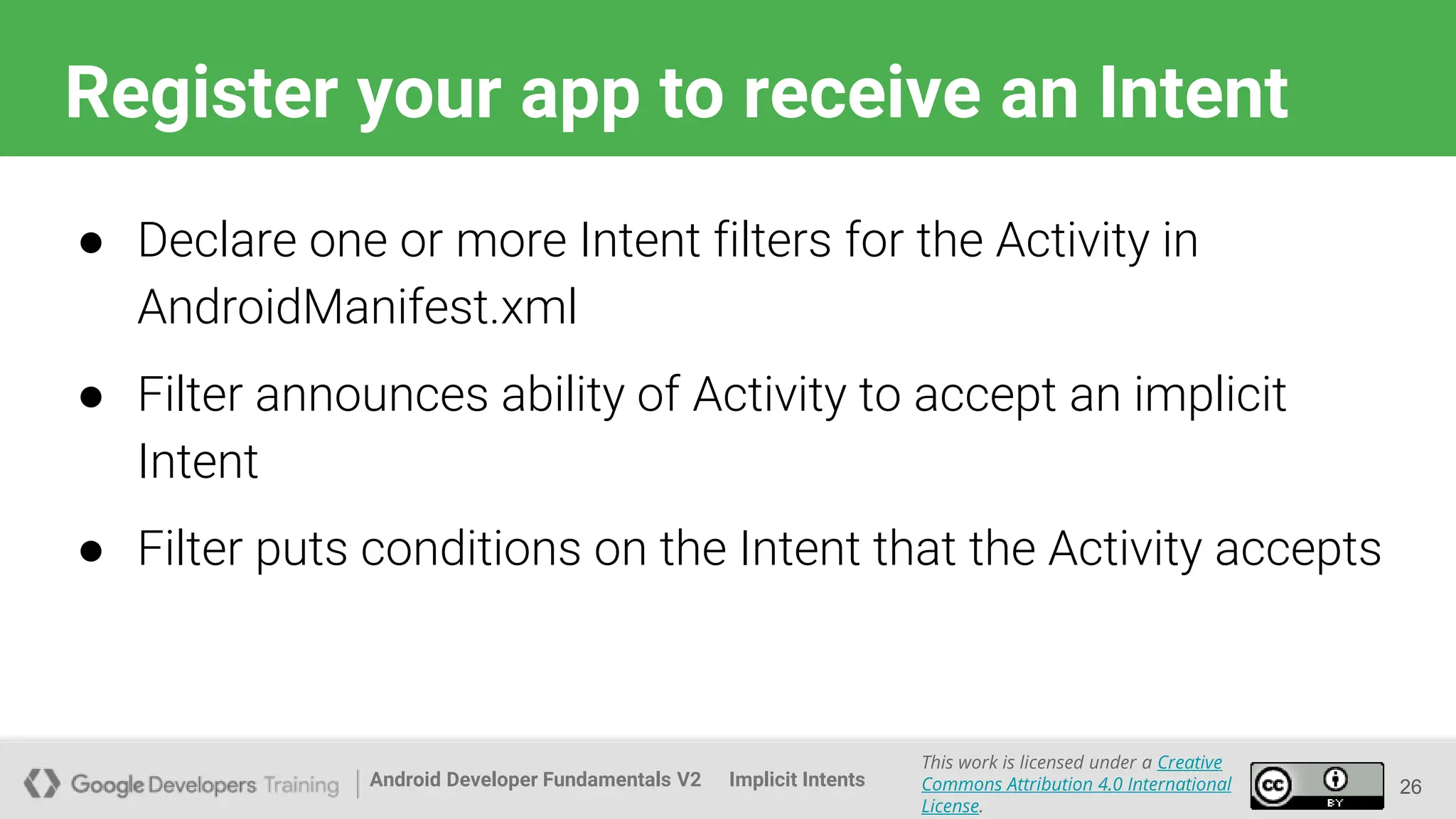 Android Developer Fundamentals V2
This work is licensed under a Creative
Commons Attribution 4.0 International
License.
Implicit Intents
Register your app to receive an Intent
26
● Declare one or more Intent filters for the Activity in
AndroidManifest.xml
● Filter announces ability of Activity to accept an implicit
Intent
● Filter puts conditions on the Intent that the Activity accepts
 