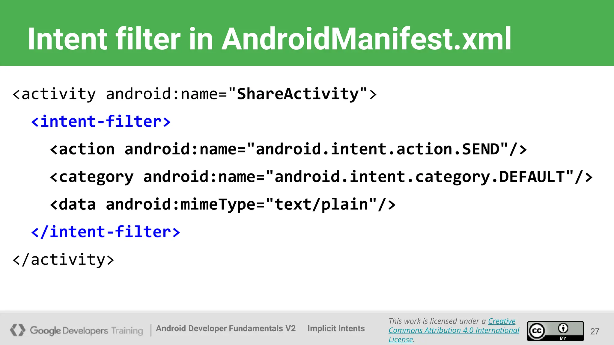 Android Developer Fundamentals V2
This work is licensed under a Creative
Commons Attribution 4.0 International
License.
Implicit Intents
Intent filter in AndroidManifest.xml
27
<activity android:name="ShareActivity">
<intent-filter>
<action android:name="android.intent.action.SEND"/>
<category android:name="android.intent.category.DEFAULT"/>
<data android:mimeType="text/plain"/>
</intent-filter>
</activity>
 