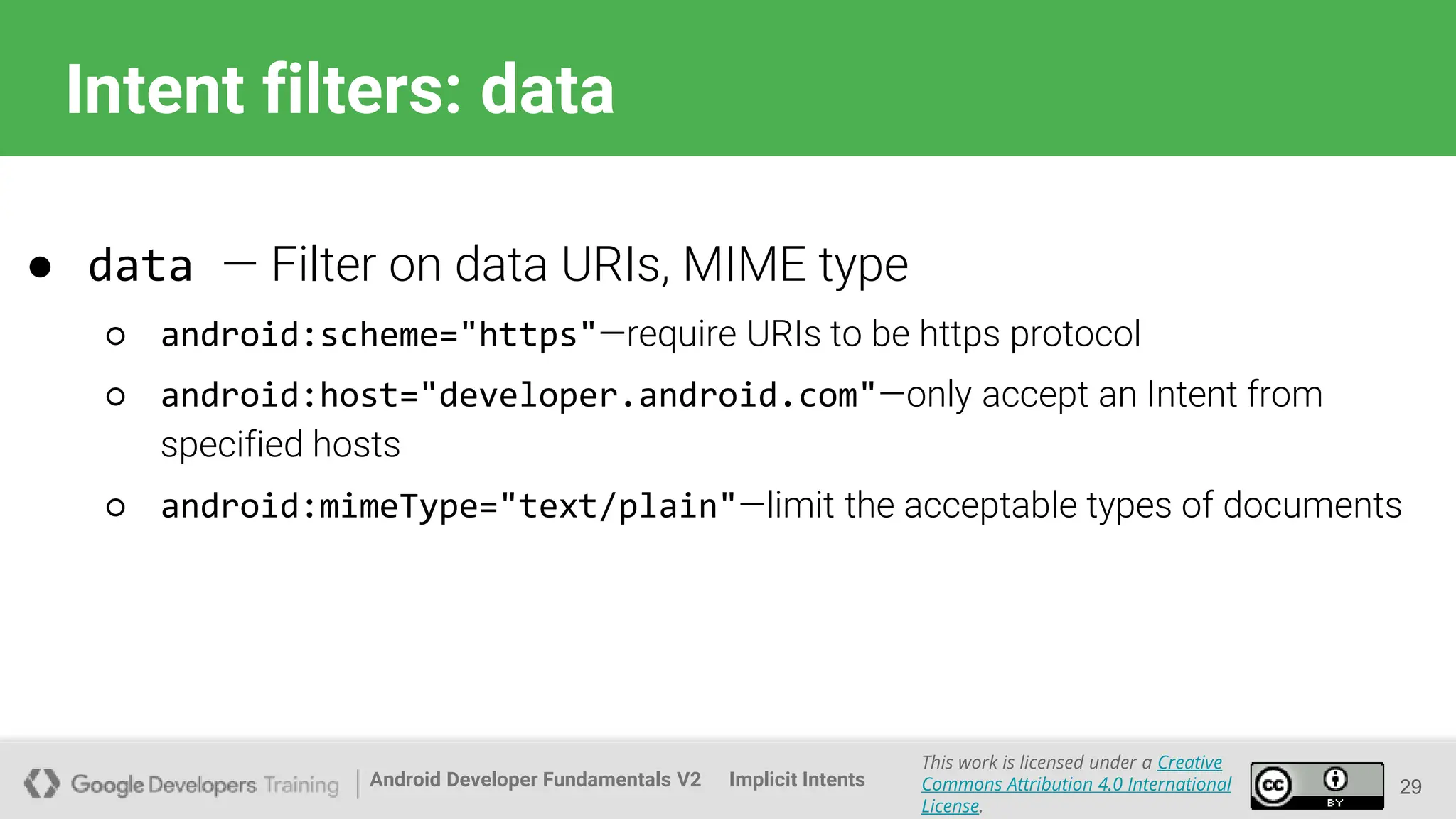 Android Developer Fundamentals V2
This work is licensed under a Creative
Commons Attribution 4.0 International
License.
Implicit Intents
Intent filters: data
29
● data — Filter on data URIs, MIME type
○ android:scheme="https"—require URIs to be https protocol
○ android:host="developer.android.com"—only accept an Intent from
specified hosts
○ android:mimeType="text/plain"—limit the acceptable types of documents
 