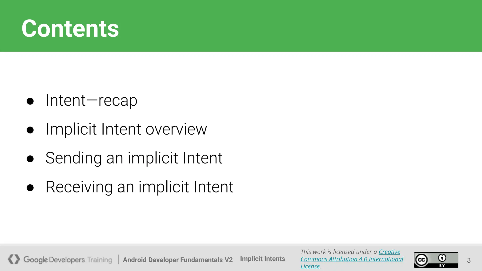 Android Developer Fundamentals V2
This work is licensed under a Creative
Commons Attribution 4.0 International
License.
Implicit Intents
Contents
● Intent—recap
● Implicit Intent overview
● Sending an implicit Intent
● Receiving an implicit Intent
3
 