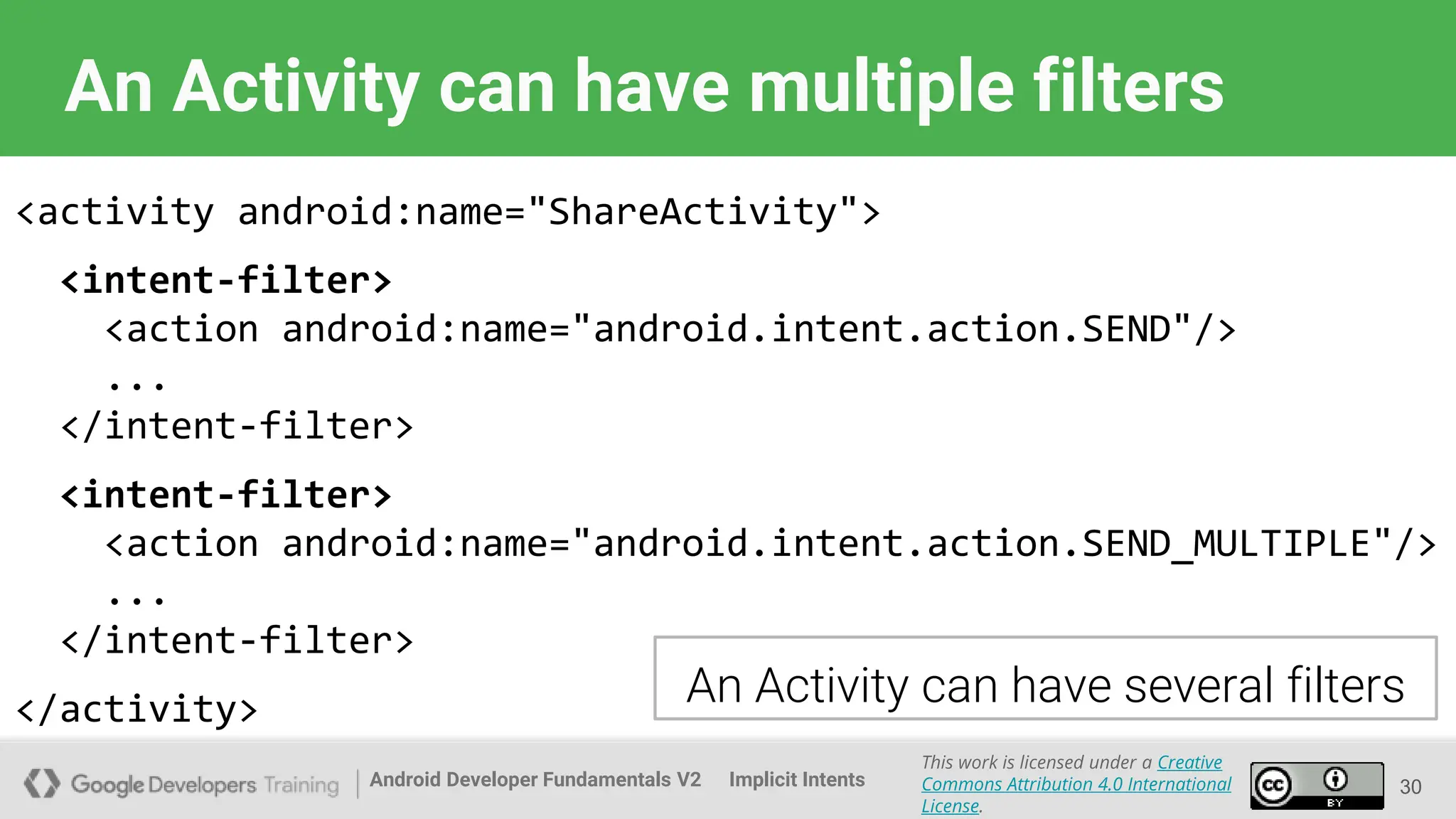 Android Developer Fundamentals V2
This work is licensed under a Creative
Commons Attribution 4.0 International
License.
Implicit Intents 30
An Activity can have multiple filters
<activity android:name="ShareActivity">
<intent-filter>
<action android:name="android.intent.action.SEND"/>
...
</intent-filter>
<intent-filter>
<action android:name="android.intent.action.SEND_MULTIPLE"/>
...
</intent-filter>
</activity> An Activity can have several filters
 