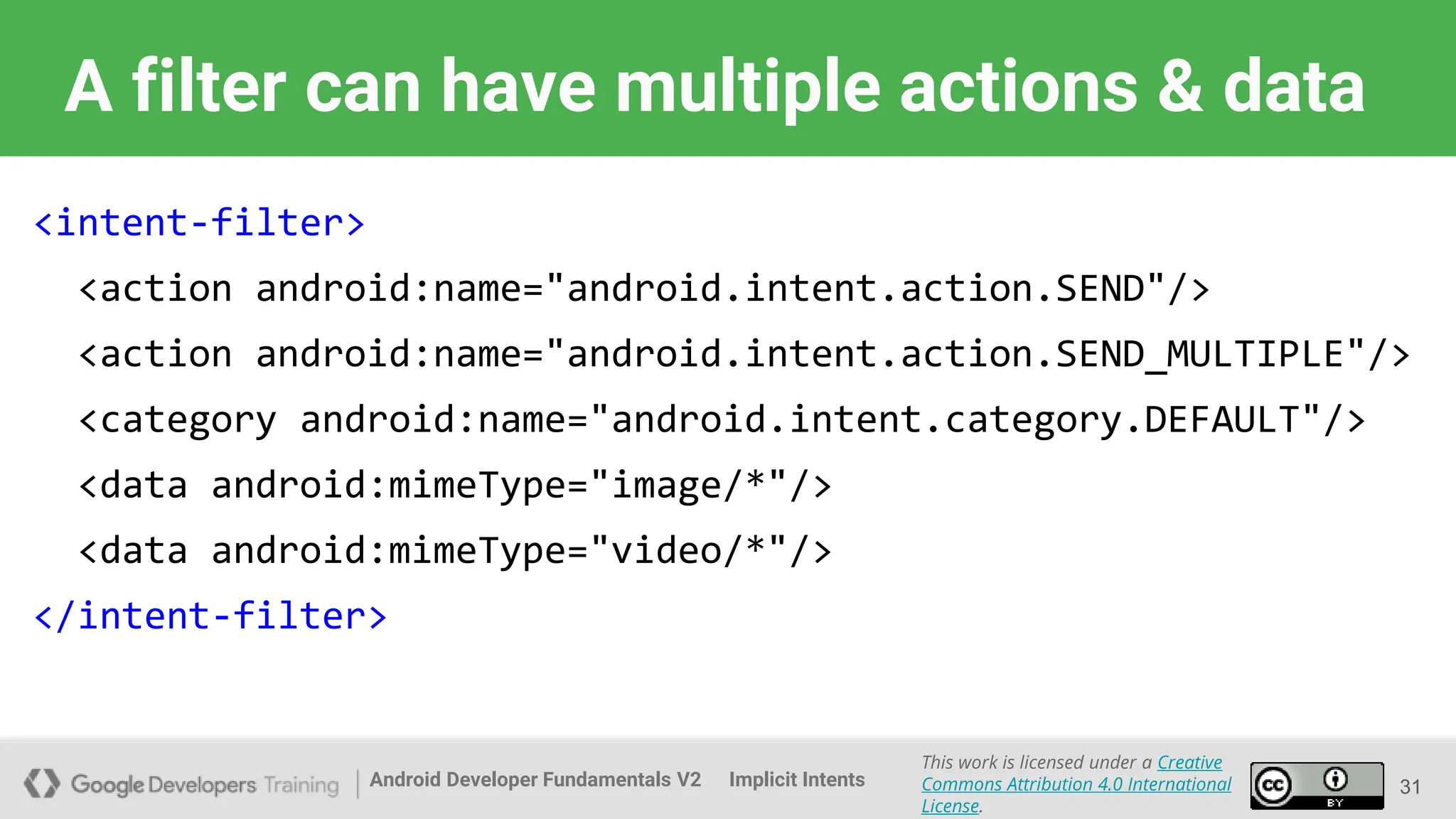 Android Developer Fundamentals V2
This work is licensed under a Creative
Commons Attribution 4.0 International
License.
Implicit Intents
A filter can have multiple actions & data
<intent-filter>
<action android:name="android.intent.action.SEND"/>
<action android:name="android.intent.action.SEND_MULTIPLE"/>
<category android:name="android.intent.category.DEFAULT"/>
<data android:mimeType="image/*"/>
<data android:mimeType="video/*"/>
</intent-filter>
31
 