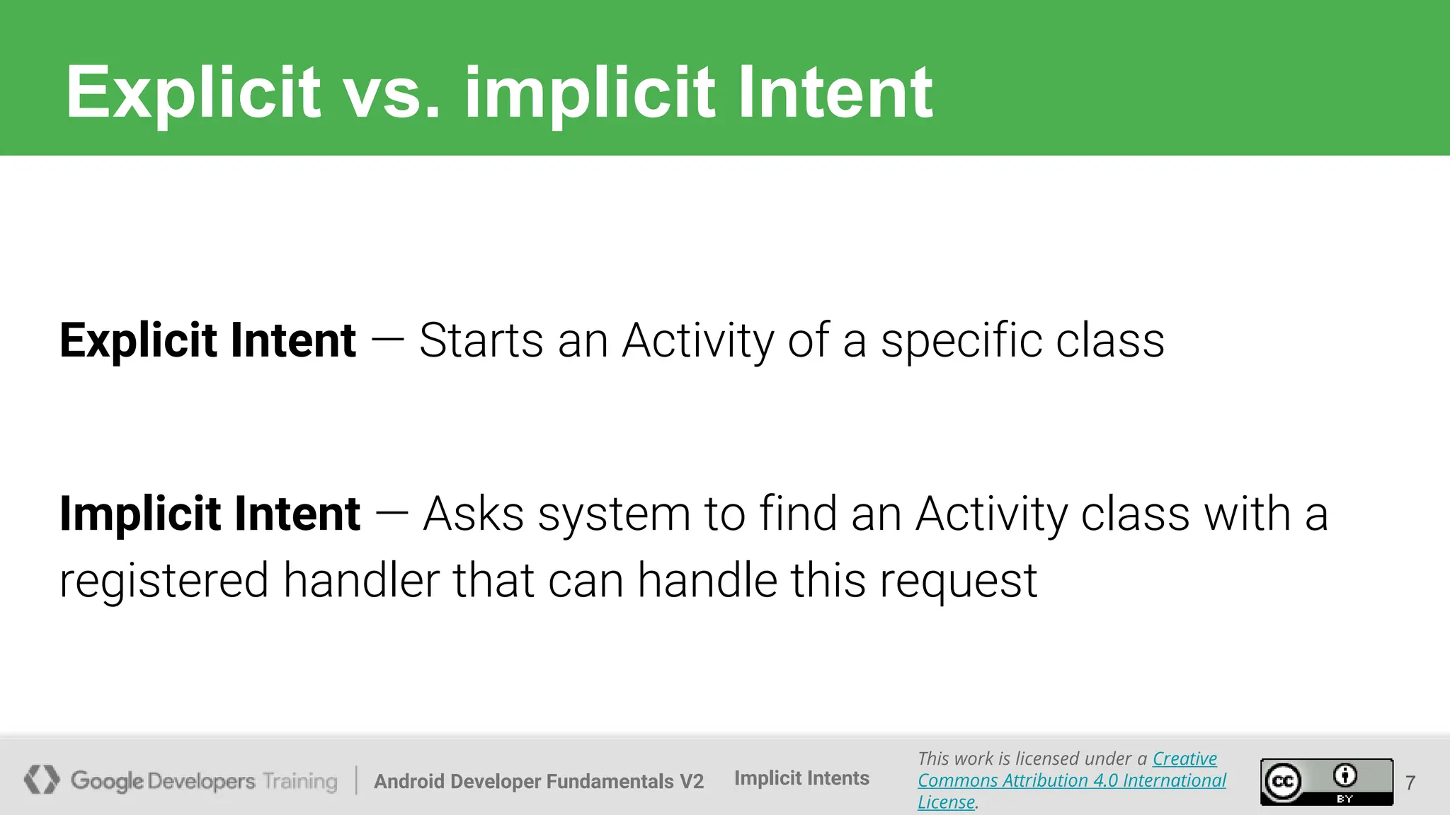 Android Developer Fundamentals V2
This work is licensed under a Creative
Commons Attribution 4.0 International
License.
Implicit Intents
Explicit vs. implicit Intent
7
Explicit Intent — Starts an Activity of a specific class
Implicit Intent — Asks system to find an Activity class with a
registered handler that can handle this request
 