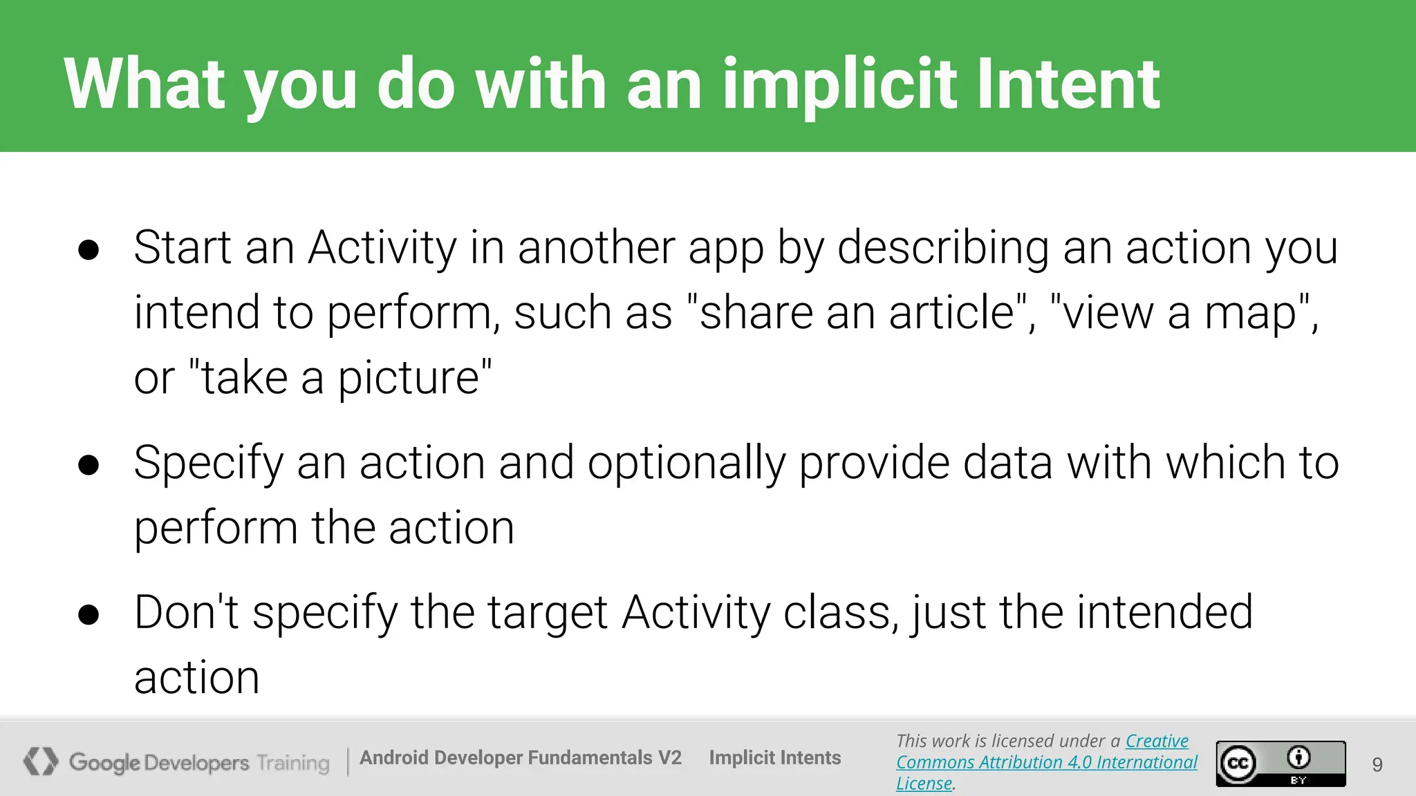 Android Developer Fundamentals V2
This work is licensed under a Creative
Commons Attribution 4.0 International
License.
Implicit Intents
What you do with an implicit Intent
● Start an Activity in another app by describing an action you
intend to perform, such as "share an article", "view a map",
or "take a picture"
● Specify an action and optionally provide data with which to
perform the action
● Don't specify the target Activity class, just the intended
action
9
 