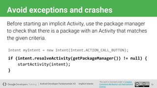 Android Developer Fundamentals V2
This work is licensed under a Creative
Commons Attribution 4.0 International
License.
Implicit Intents
Avoid exceptions and crashes
15
Before starting an implicit Activity, use the package manager
to check that there is a package with an Activity that matches
the given criteria.
Intent myIntent = new Intent(Intent.ACTION_CALL_BUTTON);
if (intent.resolveActivity(getPackageManager()) != null) {
startActivity(intent);
}
 