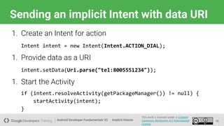 Android Developer Fundamentals V2
This work is licensed under a Creative
Commons Attribution 4.0 International
License.
Implicit Intents
Sending an implicit Intent with data URI
16
1. Create an Intent for action
Intent intent = new Intent(Intent.ACTION_DIAL);
1. Provide data as a URI
intent.setData(Uri.parse("tel:8005551234"));
1. Start the Activity
if (intent.resolveActivity(getPackageManager()) != null) {
startActivity(intent);
}
 