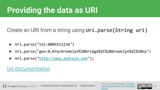 Android Developer Fundamentals V2
This work is licensed under a Creative
Commons Attribution 4.0 International
License.
Implicit Intents
Providing the data as URI
17
Create an URI from a string using Uri.parse(String uri)
● Uri.parse("tel:8005551234")
● Uri.parse("geo:0,0?q=brooklyn%20bridge%2C%20brooklyn%2C%20ny")
● Uri.parse("http://www.android.com");
Uri documentation
 