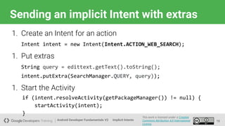 Android Developer Fundamentals V2
This work is licensed under a Creative
Commons Attribution 4.0 International
License.
Implicit Intents
Sending an implicit Intent with extras
19
1. Create an Intent for an action
Intent intent = new Intent(Intent.ACTION_WEB_SEARCH);
1. Put extras
String query = edittext.getText().toString();
intent.putExtra(SearchManager.QUERY, query));
1. Start the Activity
if (intent.resolveActivity(getPackageManager()) != null) {
startActivity(intent);
}
 