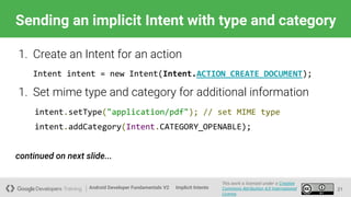 Android Developer Fundamentals V2
This work is licensed under a Creative
Commons Attribution 4.0 International
License.
Implicit Intents
Sending an implicit Intent with type and category
21
1. Create an Intent for an action
Intent intent = new Intent(Intent.ACTION_CREATE_DOCUMENT);
1. Set mime type and category for additional information
intent.setType("application/pdf"); // set MIME type
intent.addCategory(Intent.CATEGORY_OPENABLE);
continued on next slide...
 
