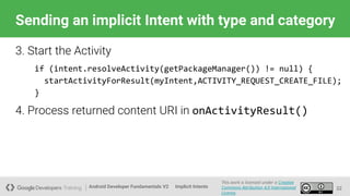 Android Developer Fundamentals V2
This work is licensed under a Creative
Commons Attribution 4.0 International
License.
Implicit Intents
Sending an implicit Intent with type and category
22
3. Start the Activity
if (intent.resolveActivity(getPackageManager()) != null) {
startActivityForResult(myIntent,ACTIVITY_REQUEST_CREATE_FILE);
}
4. Process returned content URI in onActivityResult()
 