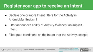 Android Developer Fundamentals V2
This work is licensed under a Creative
Commons Attribution 4.0 International
License.
Implicit Intents
Register your app to receive an Intent
26
● Declare one or more Intent filters for the Activity in
AndroidManifest.xml
● Filter announces ability of Activity to accept an implicit
Intent
● Filter puts conditions on the Intent that the Activity accepts
 