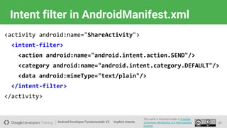 Android Developer Fundamentals V2
This work is licensed under a Creative
Commons Attribution 4.0 International
License.
Implicit Intents
Intent filter in AndroidManifest.xml
27
<activity android:name="ShareActivity">
<intent-filter>
<action android:name="android.intent.action.SEND"/>
<category android:name="android.intent.category.DEFAULT"/>
<data android:mimeType="text/plain"/>
</intent-filter>
</activity>
 