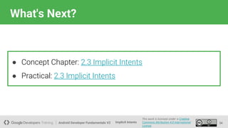 Android Developer Fundamentals V2
This work is licensed under a Creative
Commons Attribution 4.0 International
License.
Implicit Intents
What's Next?
34
● Concept Chapter: 2.3 Implicit Intents
● Practical: 2.3 Implicit Intents
 