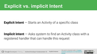 Android Developer Fundamentals V2
This work is licensed under a Creative
Commons Attribution 4.0 International
License.
Implicit Intents
Explicit vs. implicit Intent
7
Explicit Intent — Starts an Activity of a specific class
Implicit Intent — Asks system to find an Activity class with a
registered handler that can handle this request
 