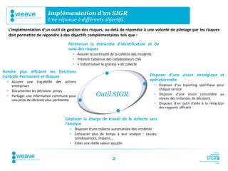 Implémentation d’un SIGR
                         Une réponse à différents objectifs
  L’implémentation d’un outil de gestion des risques, au-delà de répondre à une volonté de pilotage par les risques
  doit permettre de répondre à des objectifs complémentaires tels que :

                                    Pérenniser la démarche d’identification et de
                                    suivi des risques
                                       • Assurer la continuité de la collecte des incidents
                                       • Prévenir l’absence des collaborateurs clés
                                       • « Industrialiser le process » de collecte

Rendre plus efficient les fonctions
Contrôle Permanent et Risques                                                             Disposer d’une vision stratégique et
  • Assurer une traçabilité des actions                                                   opérationnelle
    entreprises                                                                               • Disposer d’un reporting spécifique pour
  • Documenter les décisions prises                                                             chaque service
  • Partager une information commune pour             Outil SIGR                              • Disposer d’une vision consolidée au
                                                                                                niveau des instances de décisions
    une prise de décision plus pertinente
                                                                                              • Disposer d’un outil d’aide à la rédaction
                                                                                                des rapports officiels


                                  Déplacer la charge de travail de la collecte vers
                                  l’analyse
                                     • Disposer d’une collecte automatisée des incidents
                                     • Consacrer plus de temps à leur analyse : causes,
                                       conséquences, impacts…
                                     • Créer une réelle valeur ajoutée



                                                                 2
 