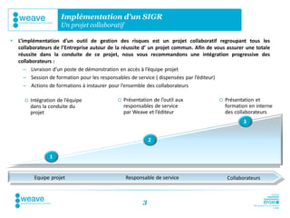 Implémentation d’un SIGR
                       Un projet collaboratif

•   L’implémentation d’un outil de gestion des risques est un projet collaboratif regroupant tous les
    collaborateurs de l’Entreprise autour de la réussite d’ un projet commun. Afin de vous assurer une totale
    réussite dans la conduite de ce projet, nous vous recommandons une intégration progressive des
    collaborateurs :
       – Livraison d’un poste de démonstration en accès à l’équipe projet
       – Session de formation pour les responsables de service ( dispensées par l’éditeur)
       – Actions de formations à instaurer pour l’ensemble des collaborateurs
                                            Responsable
         Intégration de l’équipe           de service
                                              Présentation de l’outil aux                Présentation et
          dans la conduite du                  responsables de service                     formation en interne
          projet                               par Weave et l’éditeur                      des collaborateurs
                                                                                                  3


                                                            2

                  1


           Equipe projet        Dynamique projet – intégration progressive des collaborateurs
                                             Responsable de service             Collaborateurs



                                                        3
 
