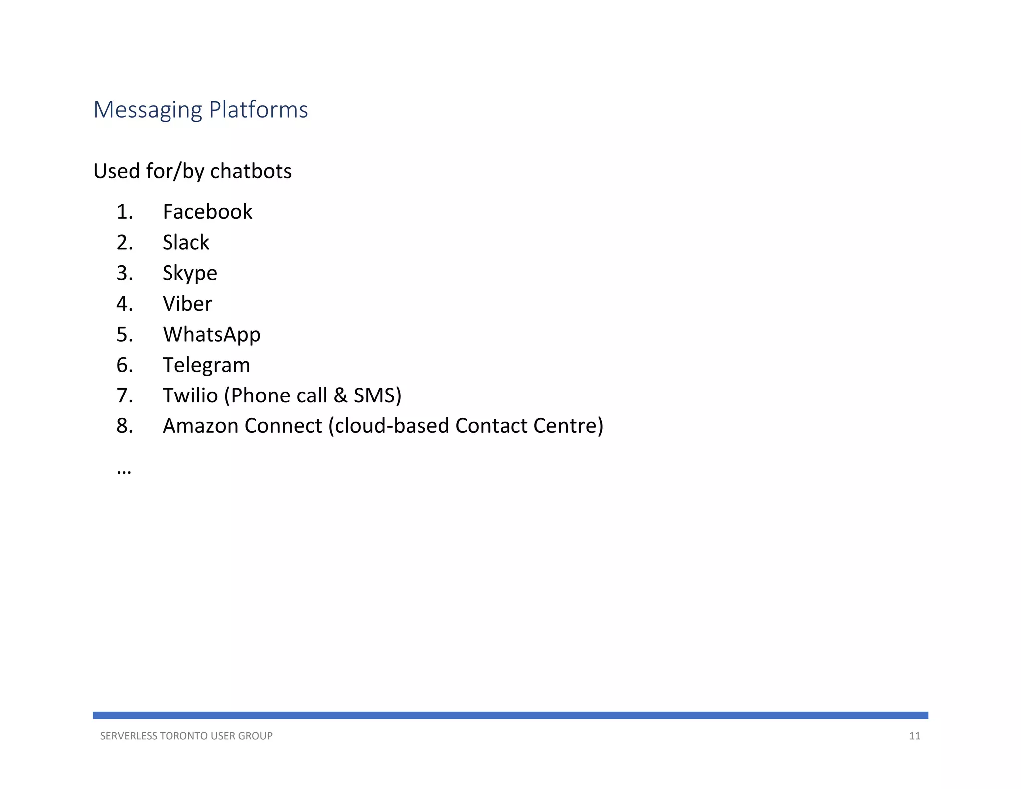 SERVERLESS TORONTO USER GROUP 11
Messaging Platforms
Used for/by chatbots
1. Facebook
2. Slack
3. Skype
4. Viber
5. WhatsApp
6. Telegram
7. Twilio (Phone call & SMS)
8. Amazon Connect (cloud-based Contact Centre)
…
 