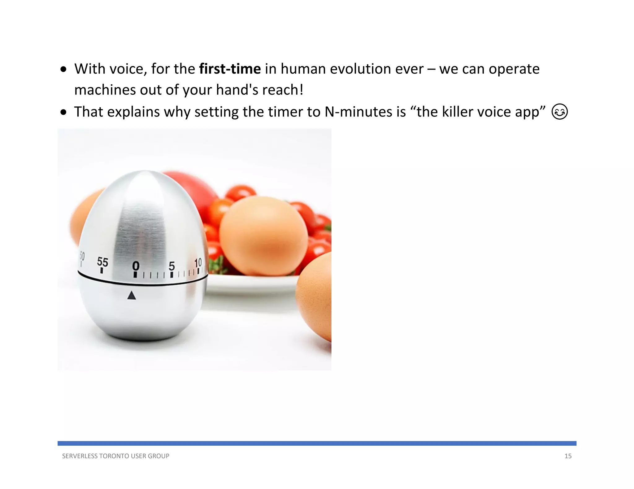SERVERLESS TORONTO USER GROUP 15
• With voice, for the first-time in human evolution ever – we can operate
machines out of your hand's reach!
• That explains why setting the timer to N-minutes is “the killer voice app” 😊
 