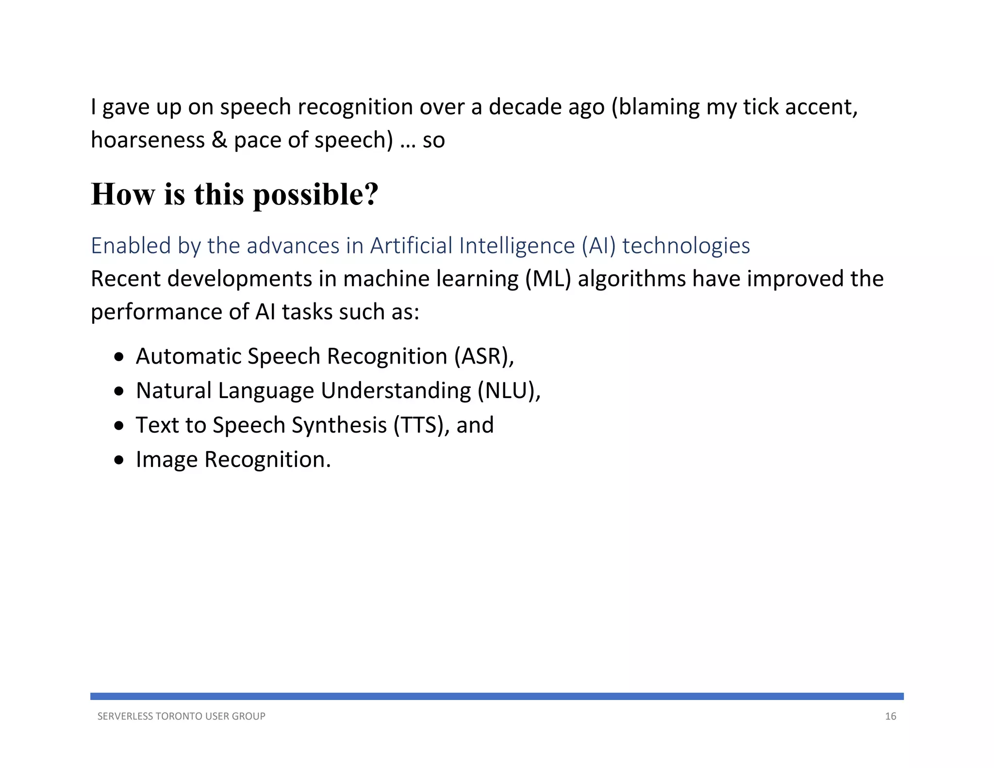 SERVERLESS TORONTO USER GROUP 16
I gave up on speech recognition over a decade ago (blaming my tick accent,
hoarseness & pace of speech) … so
How is this possible?
Enabled by the advances in Artificial Intelligence (AI) technologies
Recent developments in machine learning (ML) algorithms have improved the
performance of AI tasks such as:
• Automatic Speech Recognition (ASR),
• Natural Language Understanding (NLU),
• Text to Speech Synthesis (TTS), and
• Image Recognition.
 
