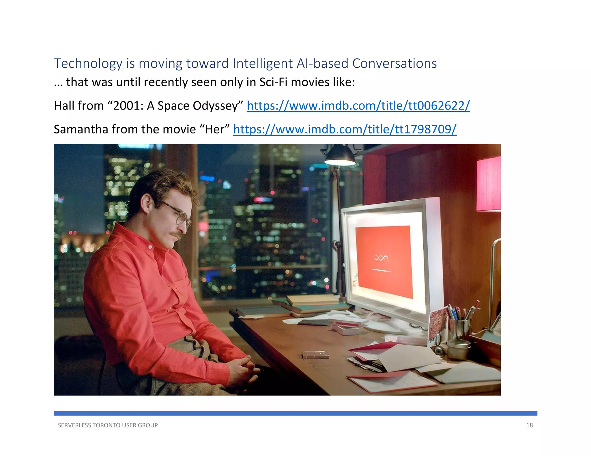 SERVERLESS TORONTO USER GROUP 18
Technology is moving toward Intelligent AI-based Conversations
… that was until recently seen only in Sci-Fi movies like:
Hall from “2001: A Space Odyssey” https://www.imdb.com/title/tt0062622/
Samantha from the movie “Her” https://www.imdb.com/title/tt1798709/
 