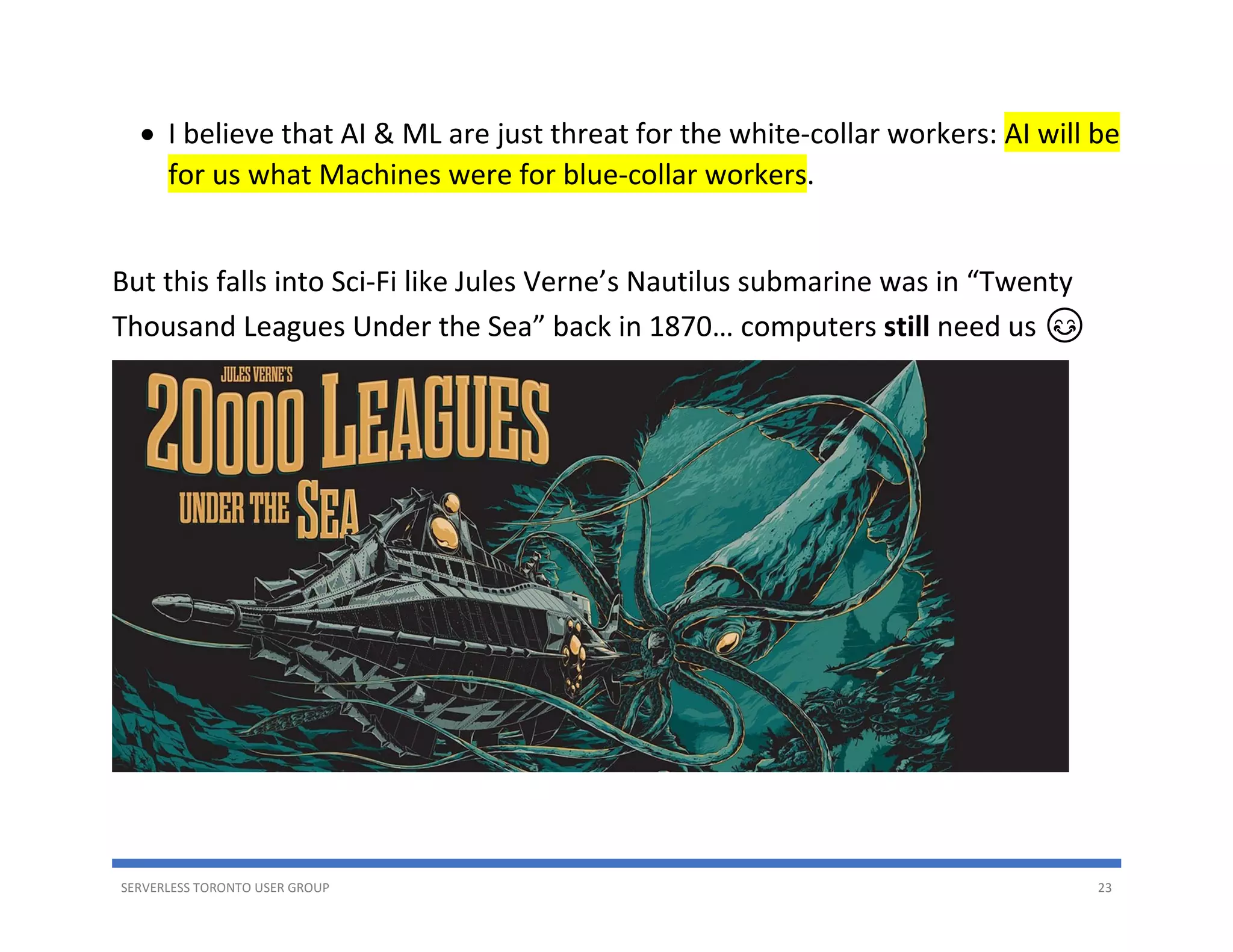 SERVERLESS TORONTO USER GROUP 23
• I believe that AI & ML are just threat for the white-collar workers: AI will be
for us what Machines were for blue-collar workers.
But this falls into Sci-Fi like Jules Verne’s Nautilus submarine was in “Twenty
Thousand Leagues Under the Sea” back in 1870… computers still need us 😊
 