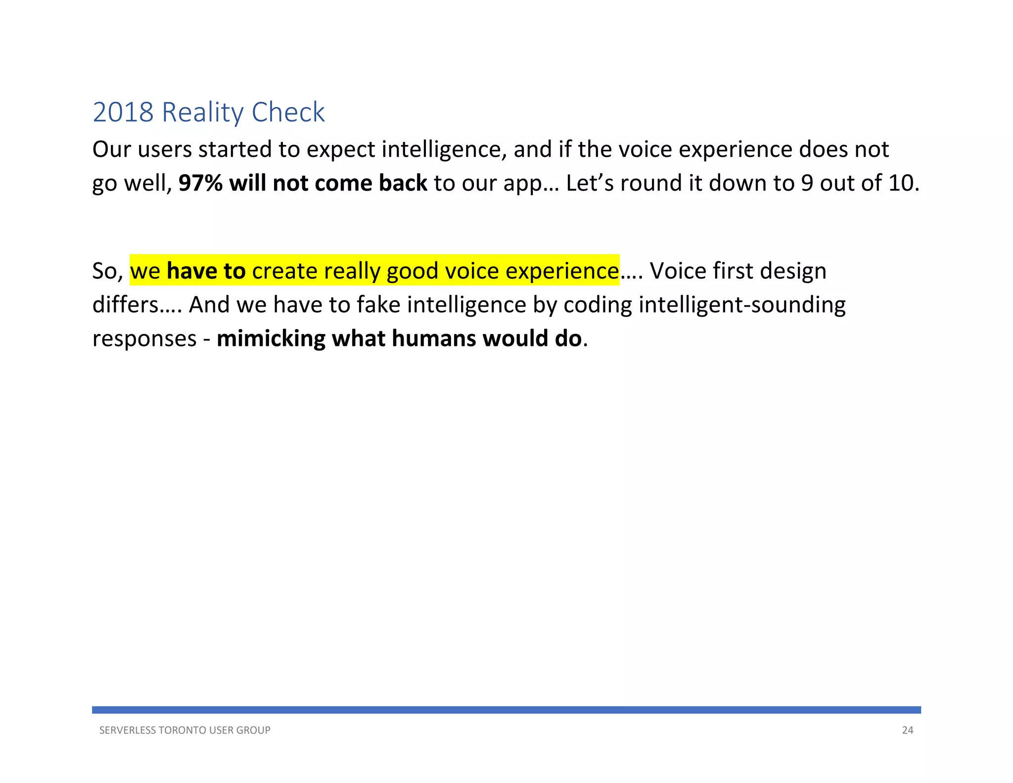 SERVERLESS TORONTO USER GROUP 24
2018 Reality Check
Our users started to expect intelligence, and if the voice experience does not
go well, 97% will not come back to our app… Let’s round it down to 9 out of 10.
So, we have to create really good voice experience…. Voice first design
differs…. And we have to fake intelligence by coding intelligent-sounding
responses - mimicking what humans would do.
 