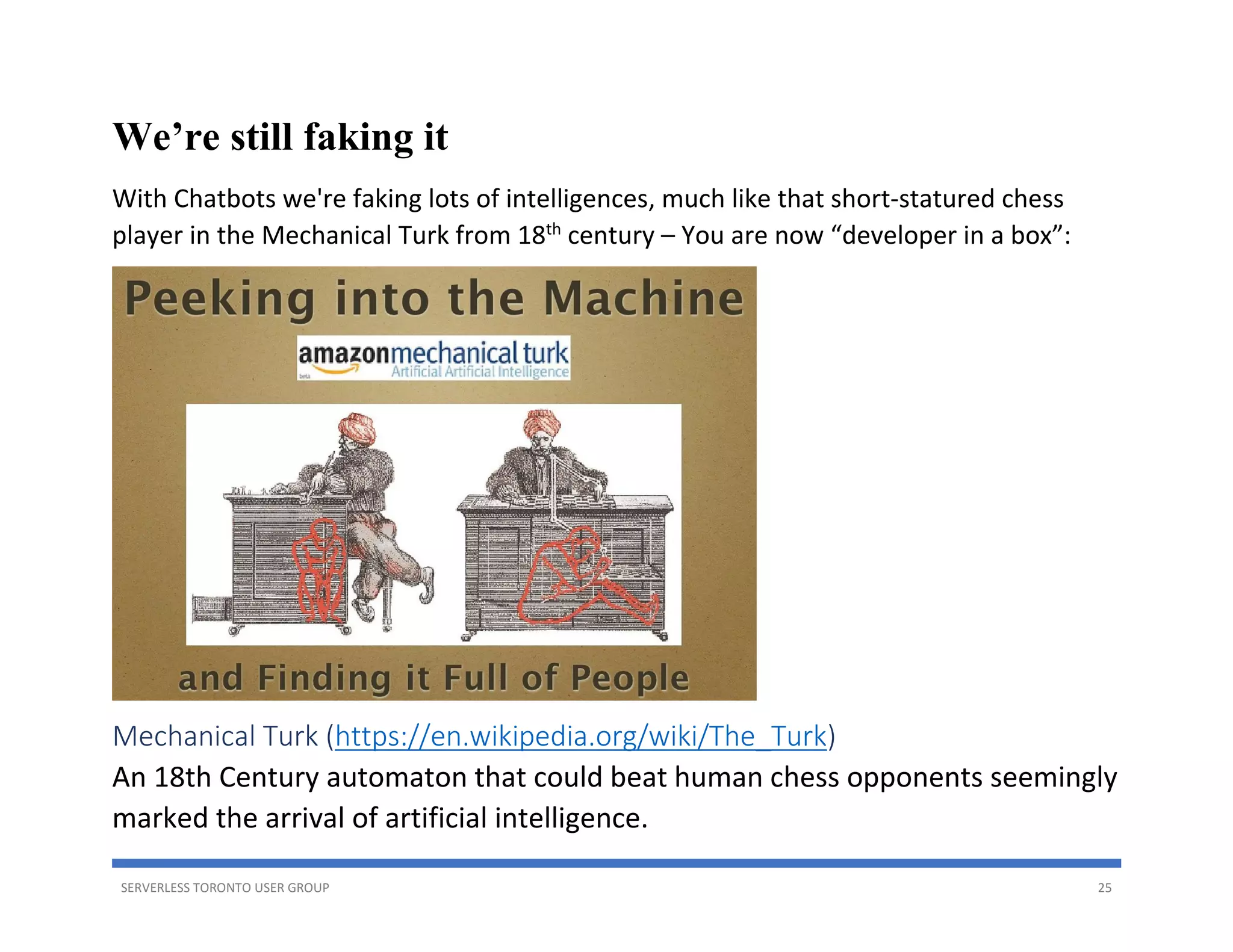 SERVERLESS TORONTO USER GROUP 25
We’re still faking it
With Chatbots we're faking lots of intelligences, much like that short-statured chess
player in the Mechanical Turk from 18th
century – You are now “developer in a box”:
Mechanical Turk (https://en.wikipedia.org/wiki/The_Turk)
An 18th Century automaton that could beat human chess opponents seemingly
marked the arrival of artificial intelligence.
 