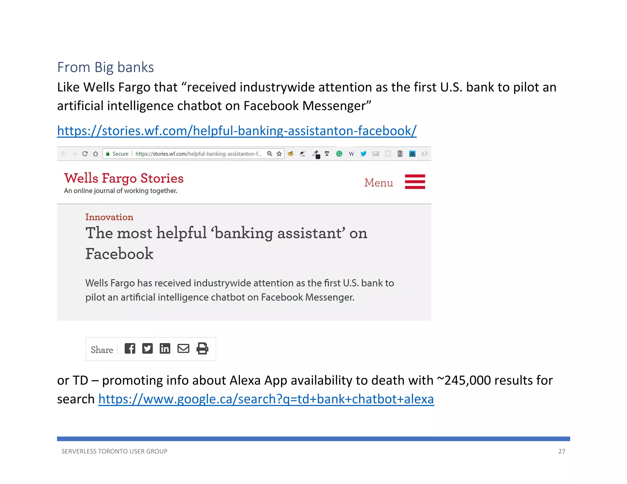 SERVERLESS TORONTO USER GROUP 27
From Big banks
Like Wells Fargo that “received industrywide attention as the first U.S. bank to pilot an
artificial intelligence chatbot on Facebook Messenger”
https://stories.wf.com/helpful-banking-assistanton-facebook/
or TD – promoting info about Alexa App availability to death with ~245,000 results for
search https://www.google.ca/search?q=td+bank+chatbot+alexa
 
