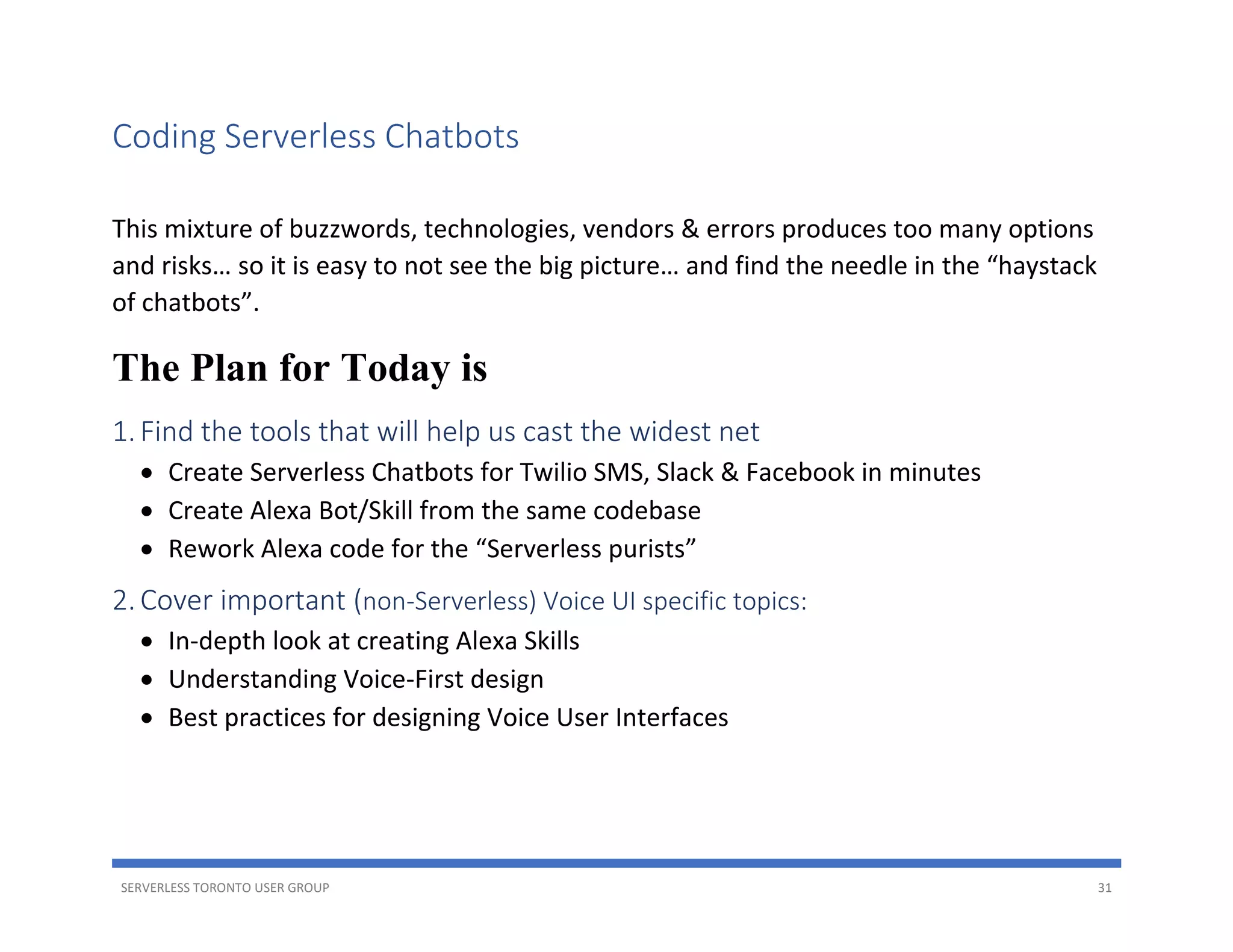 SERVERLESS TORONTO USER GROUP 31
Coding Serverless Chatbots
This mixture of buzzwords, technologies, vendors & errors produces too many options
and risks… so it is easy to not see the big picture… and find the needle in the “haystack
of chatbots”.
The Plan for Today is
1.Find the tools that will help us cast the widest net
• Create Serverless Chatbots for Twilio SMS, Slack & Facebook in minutes
• Create Alexa Bot/Skill from the same codebase
• Rework Alexa code for the “Serverless purists”
2.Cover important (non-Serverless) Voice UI specific topics:
• In-depth look at creating Alexa Skills
• Understanding Voice-First design
• Best practices for designing Voice User Interfaces
 