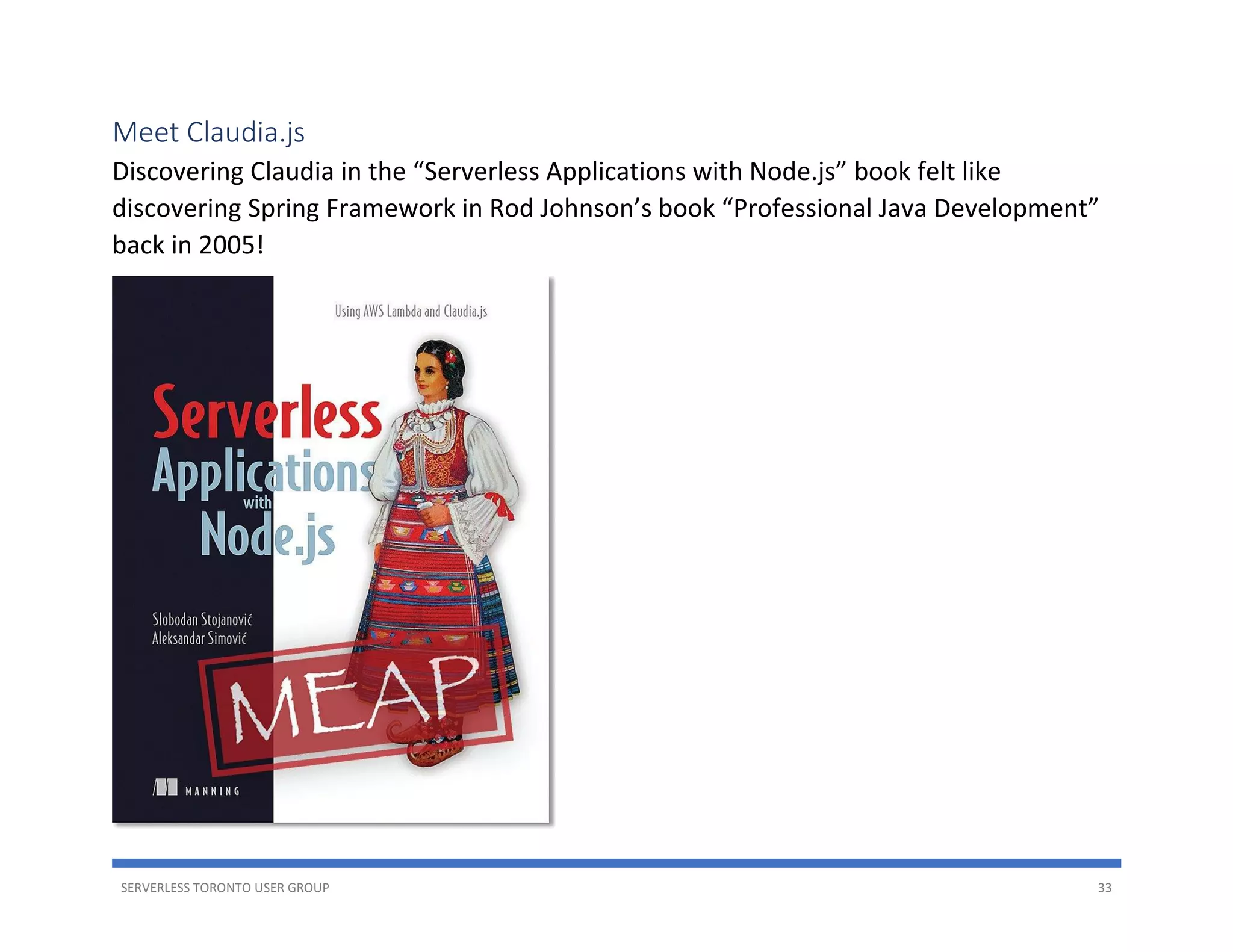 SERVERLESS TORONTO USER GROUP 33
Meet Claudia.js
Discovering Claudia in the “Serverless Applications with Node.js” book felt like
discovering Spring Framework in Rod Johnson’s book “Professional Java Development”
back in 2005!
 